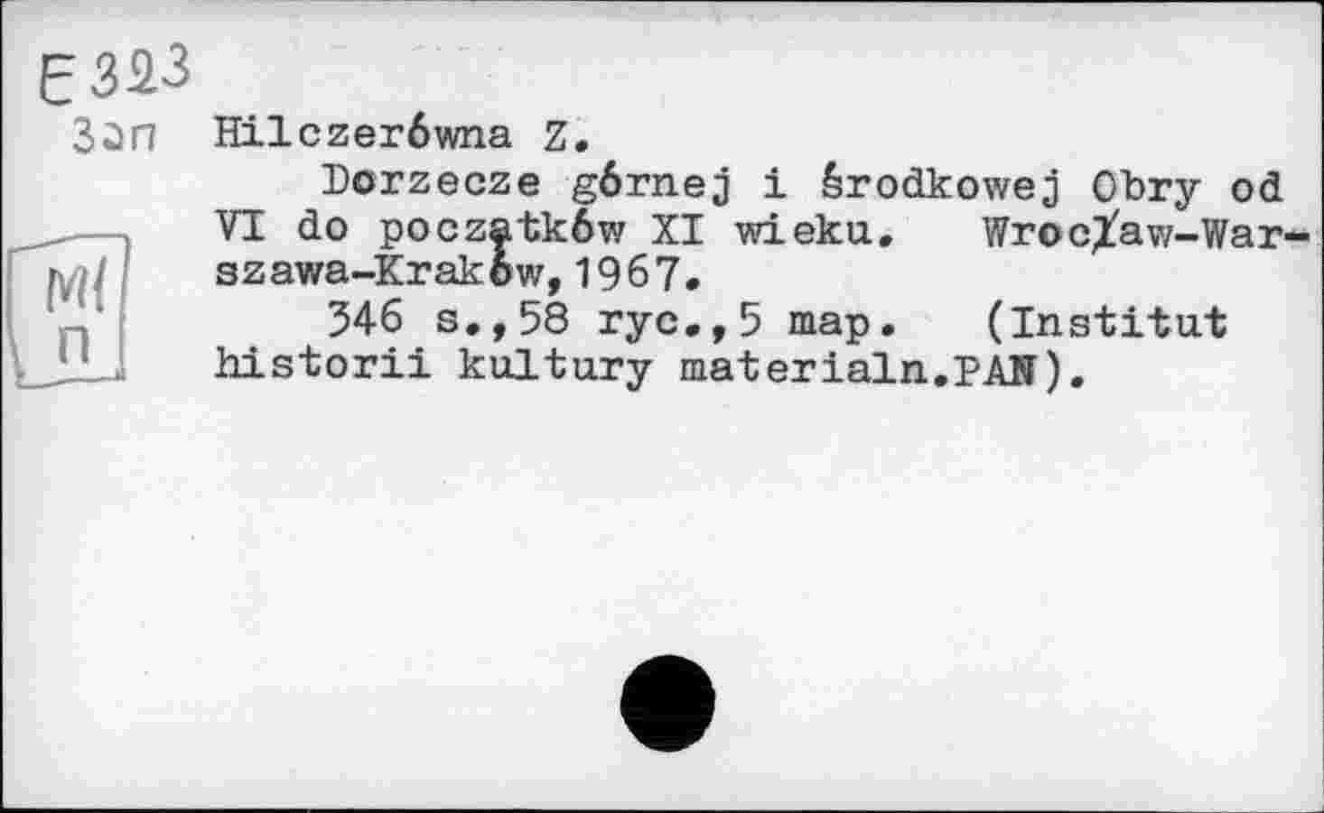 ﻿£323
Зап Hilczerôwna Z.
Dorzecze gôrnej 1 érodkowej Obry od ___ VI do poczatkôw XI wieku.	Wroclaw-War-r szawa-Krakow,1967. 346 s.,58 ryc.,5	map.	(Institut
JJJ historii kultury materlain.pAH).